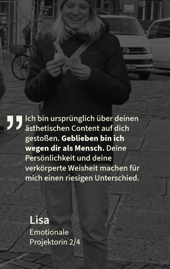 Kundenstimme von Lisa, Emotionale Projektorin 2/4: \u201eIch bin urspr\u00fcnglich \u00fcber deinen \u00e4sthetischen Content auf dich gesto\u00dfen. Geblieben bin ich wegen dir als Mensch. Deine Pers\u00f6nlichkeit und deine verk\u00f6rperte Weisheit machen f\u00fcr mich einen riesigen Unterschied.\u201c